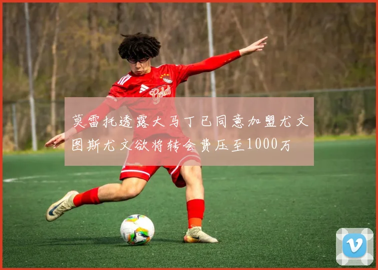 莫雷托透露大马丁已同意加盟尤文图斯尤文欲将转会费压至1000万