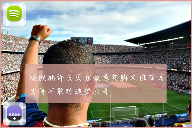杨毅批评戈贝尔故意垫脚文班亚马为何不敢对追梦出手