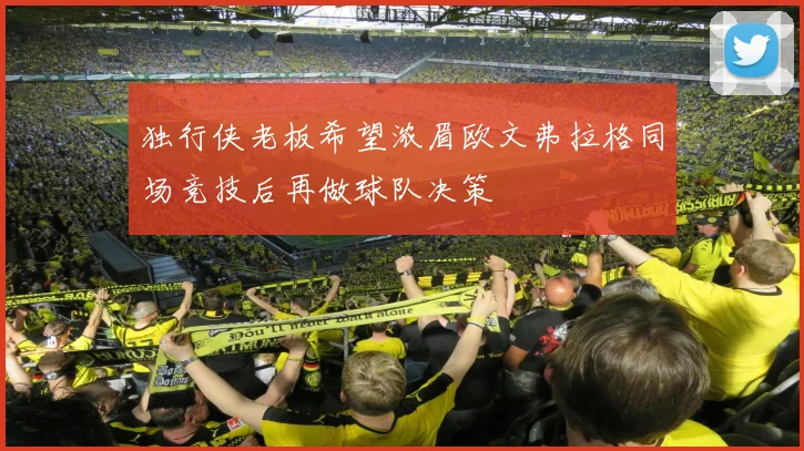独行侠老板希望浓眉欧文弗拉格同场竞技后再做球队决策