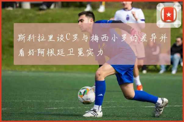 斯科拉里谈C罗与梅西小罗的差异并看好阿根廷卫冕实力