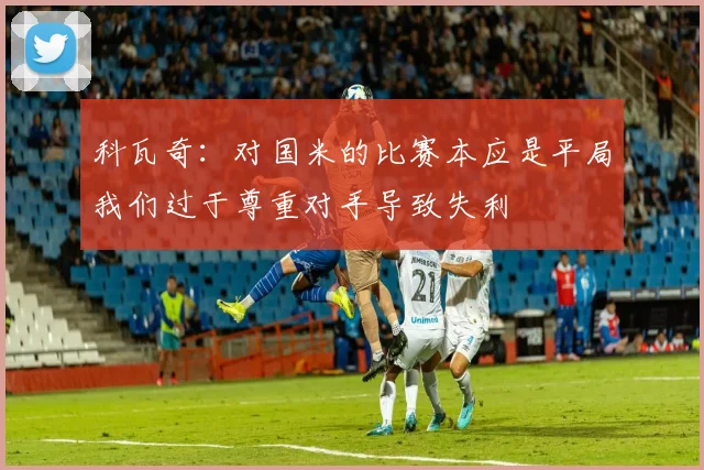 科瓦奇：对国米的比赛本应是平局我们过于尊重对手导致失利