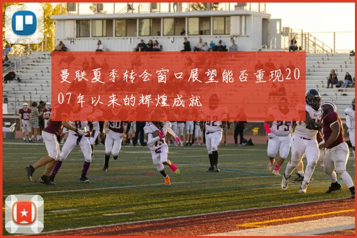 曼联夏季转会窗口展望能否重现2007年以来的辉煌成就