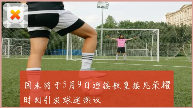 国米将于5月9日迎接教皇接见荣耀时刻引发球迷热议