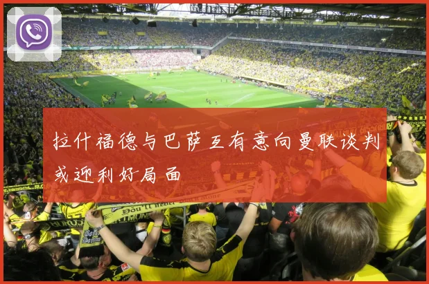 拉什福德与巴萨互有意向曼联谈判或迎利好局面