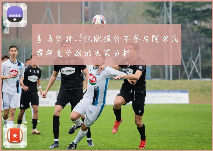 皇马坚持15亿欧报价不参与阿尔瓦雷斯竞价战的决策分析