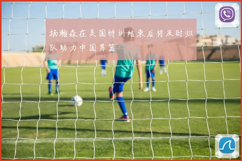 杨瀚森在美国特训结束后将及时归队助力中国男篮