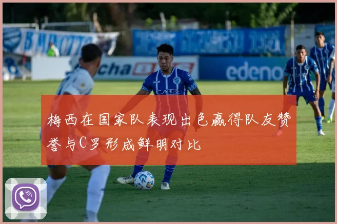 梅西在国家队表现出色赢得队友赞誉与C罗形成鲜明对比